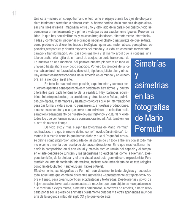 SIMETRAS Y ASIMETRAS EN LA FOTOGRAFIA DE MARIO PERMUTH

Roberto Cabrera Padilla

Una cara incluso un cuerpo humano entero- ante el espejo o ante los ojos de otro, pareciera totalmente simtrico a primera vista, si hemos partido de la creencia de que al trazar una lnea divisoria imaginaria entre uno y otro lado de la cara o del cuerpo, todo se compensa armoniosamente y a primera vista pareciera exactamente iguales. Pero en realidad lo que hay son similitudes y muchas irregularidades diferentemente interrelacionadas y combinadas, pequeas o grandes segn el objeto o naturaleza de que se trate, como producto de diferentes fuerzas biolgicas, qumicas, matemticas, perceptivas, espaciales, temporales y dems aspectos del mundo y la vida en constante movimiento, cambio y transformacin. As pasa con una hoja y el mismo rbol que la contiene, un tela de araa o la rejilla de un panal de abejas, un corte transversal de un hueso o de una montaa. As pasa en nuestro planta y en todo el universo hasta ahora muy poco conocido. Por eso los tericos de la forma hablan de simetras radiales, de cristal, bipolares, bilaterales y otras. Hay diferentes manifestaciones de la simetra en el mundo y en el hombre, en la ciencia y en el arte. 

En todo lo que podemos percibir, experimentar y conocer con nuestros aparatos sensoperceptivos y cerebrales, hay ritmos y pautas diferentes para casa fenmeno de la realidad. Hay balances, equilibrios, interdependencias, reciprocidades y otras fuerzas fsicas, qumicas biolgicas, matemticas y hasta psicolgicas que se interrelacionen para dar forma y vida a nuestro pensamiento, a nuestras producciones, a nuestros conceptos y a lo que como obra individual o colectiva realizamos en cada momento de nuestro devenir histrico y cultural y, el de todos los que conforman nuestra comtemporaniedad. As, tambin, en el arte de nuestro tiempo. 

De todo esto y ms, surgen las fotografas de Mario Permuth realizadas con lo que l mismo define como revelacin simtrica, tomando la simetra como lo que hemos dicho y que el Pequeo Larousse define como proporcin adecuada de las partes de un todo entre s y con el todo mismo o como armona que resulta de ciertas combinaciones. Es lo que muchos llaman todava la composicin en el arte visual y otros la estructuracin del espacio y el tiempo en el arte despus de Einstein y las geometras no euclidianas como la Riemann. Despus tambin, de la pintura y el arte visual abstracto, geomtrico o expresionista. Pero tambin del arte denominado informalista, tachista o del ms abierto de las texturologas como las de Dubuffet, Fautrier, Burri, Tapies o Kiefet.

Efectivamente, las fotografas de Permuth son visualmente texturolgicas y recuerdan todo aquel arte que combin diferentes materiales aparentemente extrapictricos- sobre el lienzo, para crear superficies accidentadas y texturadas: Desde arenas y polvo de hojas secas, hasta verdaderos empastes de mezclas que eran objeto de manipulaciones que remitan a viejos muros, a metales carcomidos, a cortezas de rboles, a barro resecado por el sol, a pieles de animales burdamente curtidas y a otras apariencias muy del arte de la segunda mitad del siglo XX y de lo que va de este.