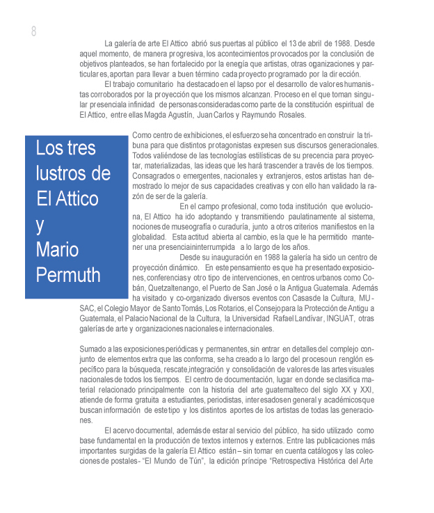 Los tres lustros de El Attico y Mario Permuth. Por sus directores Luis Escobar y Guillermo Monsanto.

La galera de arte El Attico abri sus puertas al pblico el 13 de abril de 1988. Desde aquel momento, de manera progresiva, los acontecimientos provocados por la conclusin de objetivos planteados, se han fortalecido por la energa que artistas, otras organizaciones y particulares, aportan para llevar a buen trmino cada proyecto programado por la direccin. 

El trabajo comunitario ha destacado en el lapso por el desarrollo de valores humanistas corroborados por la proyeccin que los mismos alcanzan. Proceso en el que toman singular presencia la infinidad de personas consideradas como parte de la constitucin espiritual de El Attico, entre ellas Magda Agustn, Juan Carlos y Raymundo Rosales.

Como centro de exhibiciones, el esfuerzo se ha concentrado en construir la tribuna para que distintos protagonistas expresen sus discursos generacionales. Todos valindose de las tecnologas estilsticas de su preferencia para proyectar, materializadas, las ideas que les har trascender a travs de los tiempos. Consagrados o emergentes, nacionales y extranjeros, estos artistas han demostrado lo mejor de sus capacidades creativas y con ello han validado la razn de ser de la galera.

En el campo profesional, como toda institucin que evoluciona, El Attico ha ido adoptando y transmitiendo paulatinamente al sistema, nociones de museografa o curadura, junto a otros criterios manifiestos en la globalidad. Esta actitud abierta al cambio, es la que le ha permitido mantener una presencia ininterrumpida a lo largo de los aos. 

Desde su inauguracin en 1988 la galera ha sido un centro de proyeccin dinmico. En este pensamiento es que ha presentado exposiciones, conferencias y otro tipo de intervenciones, en centros urbanos como Cobn, Quetzaltenango, el Puerto de San Jos o la Antigua Guatemala. Adems ha visitado y co-organizado diversos eventos con Casas de la Cultura, MUSAC, el Colegio Mayor de Santo Toms, Los Rotarios, el Consejo para la Proteccin de Antigua Guatemala, el Palacio Nacional de la Cultura, la Universidad Rafael Landvar, INGUAT, otras galeras de arte y organizaciones nacionales e internacionales.

Sumado a las exposiciones peridicas y permanentes, sin entrar en detalles del complejo conjunto de elementos extra que las conforma, se ha creado a lo largo del proceso un rengln especfico para la bsqueda, rescate, integracin y consolidacin de valores de las artes visuales nacionales de todos los tiempos. El centro de documentacin, lugar en donde se clasifica material relacionado principalmente con la historia del arte guatemalteco del siglo XX y XXI, atiende de forma gratuita a estudiantes, periodistas, interesados en general y acadmicos que buscan informacin de este tipo y los distintos aportes de los artistas de todas las generaciones.

El acervo documental, adems de estar al servicio del pblico, ha sido utilizado como base fundamental en la produccin de textos internos y externos. Entre las publicaciones ms importantes surgidas de la galera El Attico estn  sin tomar en cuenta catlogos y las colecciones de postales - El Mundo de Tn, la edicin prncipe Retrospectiva Histrica del Arte en Guatemala 1800  2000